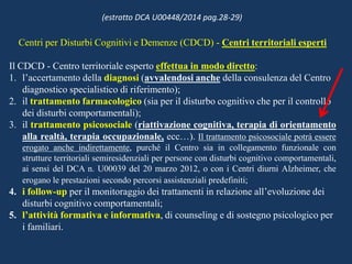 Centri per Disturbi Cognitivi e Demenze (CDCD) - Centri territoriali esperti
Il CDCD - Centro territoriale esperto effettua in modo diretto:
1. l’accertamento della diagnosi (avvalendosi anche della consulenza del Centro
diagnostico specialistico di riferimento);
2. il trattamento farmacologico (sia per il disturbo cognitivo che per il controllo
dei disturbi comportamentali);
3. il trattamento psicosociale (riattivazione cognitiva, terapia di orientamento
alla realtà, terapia occupazionale, ecc…). Il trattamento psicosociale potrà essere
erogato anche indirettamente, purché il Centro sia in collegamento funzionale con
strutture territoriali semiresidenziali per persone con disturbi cognitivo comportamentali,
ai sensi del DCA n. U00039 del 20 marzo 2012, o con i Centri diurni Alzheimer, che
erogano le prestazioni secondo percorsi assistenziali predefiniti;
4. i follow-up per il monitoraggio dei trattamenti in relazione all’evoluzione dei
disturbi cognitivo comportamentali;
5. l’attività formativa e informativa, di counseling e di sostegno psicologico per
i familiari.
(estratto DCA U00448/2014 pag.28-29)
 