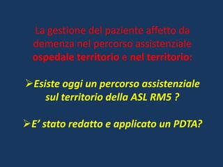 La gestione del paziente affetto da
demenza nel percorso assistenziale
ospedale territorio e nel territorio:
Esiste oggi un percorso assistenziale
sul territorio della ASL RM5 ?
E’ stato redatto e applicato un PDTA?
 