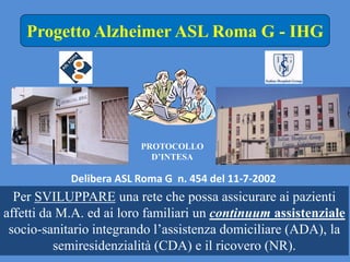 PROTOCOLLO
D’INTESA
Progetto Alzheimer ASL Roma G - IHG
Per SVILUPPARE una rete che possa assicurare ai pazienti
affetti da M.A. ed ai loro familiari un continuum assistenziale
socio-sanitario integrando l’assistenza domiciliare (ADA), la
semiresidenzialità (CDA) e il ricovero (NR).
Delibera ASL Roma G n. 454 del 11-7-2002
 