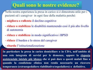 Quali sono le nostre evidenze?
Nella nostra esperienza la presa in carico si è dimostrata utile per i
pazienti ed i caregiver in ogni fase della malattia perché:
- migliora o rallenta il declino cognitivo
- riduce o stabilizza le disabilità mantenendo così il più alto livello
di autonomia
- riduce e stabilizza in modo significativo i BPSD
- riduce il burden e lo stress del caregiver
- ritarda l’istituzionalizzazione
In particolare la presa in carico domiciliare o in CDA, nell’ambito di
una rete integrata di servizi per le demenze, appare la risposta
assistenziale iniziale più idonea che si può dare a questi malati fino a
quando la condizione clinica non renda necessario un ricovero
temporaneo (extraospedaliero riabilitativo/ospedaliero) o definitivo.
 