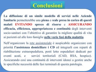 Conclusioni
La diffusione di un simile modello di servizi nelle Aziende
Sanitarie permetterebbe una piena e reale presa in carico di questi
malati EVITANDO spreco di risorse e ASSICURANDO
efficacia, efficienza, appropriatezza e continuità degli interventi
socio-sanitari con l’obiettivo di garantire la migliore qualità di vita
ai pazienti ed alle loro famiglie nelle varie fasi della malattia.
Nell’organizzare la rete assistenziale è auspicabile organizzare con
priorità l’assistenza domiciliare i CD ed integrarli con reparti di
riabilitazione extraospedaliera, posti letto ospedalieri dedicati per
eventi acuti, e servizi territoriali (CAD, RSA, hospice).
Assicurando così una continuità di interventi idonei a gestire anche
le specifiche necessità delle fasi terminali di questa patologia.
 