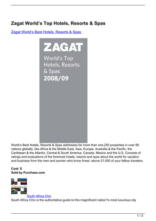 Zagat World’s Top Hotels, Resorts & Spas
Zagat World’s Best Hotels, Resorts & Spas




World’s Best Hotels, Resorts & Spas addresses far more than one,250 properties in over 99
nations globally, like Africa & the Middle East, Asia, Europe, Australia & the Pacific, the
Caribbean & the Atlantic, Central & South America, Canada, Mexico and the U.S. Consists of
ratings and evaluations of the foremost hotels, resorts and spas about the world for vacation
and business from the men and women who know finest: above 21,000 of your fellow travelers.

Cost: $
Sold by Purchase.com




           South Africa Chic
South Africa Chic is the authoritative guide to this magnificent nation?s most luxurious city



                                                                                                1/2
 