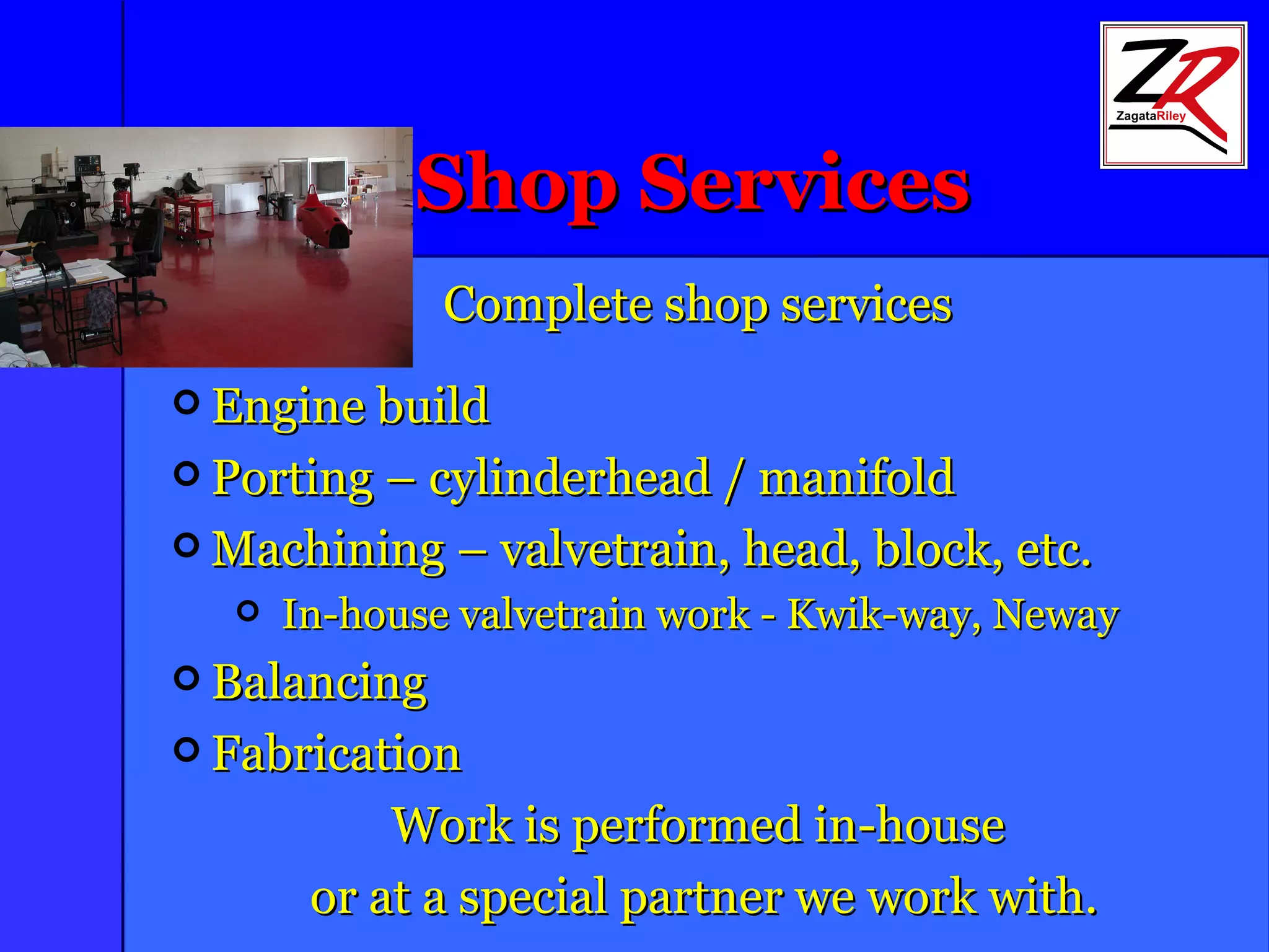 Shop Services Complete shop services Engine build Porting – cylinderhead / manifold Machining – valvetrain, head, block, etc. In-house valvetrain work - Kwik-way, Neway Balancing Fabrication Work is performed in-house or at a special partner we work with. 