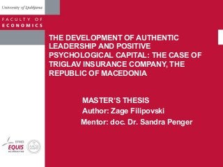 THE DEVELOPMENT OF AUTHENTIC 
LEADERSHIP AND POSITIVE 
PSYCHOLOGICAL CAPITAL: THE CASE OF 
TRIGLAV INSURANCE COMPANY, THE 
REPUBLIC OF MACEDONIA 
MASTER’S THESIS 
Author: Zage Filipovski 
Mentor: doc. Dr. Sandra Penger 
 