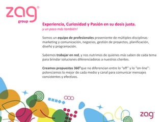 group
        Experiencia, Curiosidad y Pasión en su dosis justa.
        y un poco más también!

        Somos un equipo de profesionales proveniente de múltiples disciplinas:
        marketing y comunicación, negocios, gestión de proyectos, planificación,
        diseño y programación.

        Sabemos trabajar en red, y nos nutrimos de quienes más saben de cada tema
        para brindar soluciones diferenciadoras a nuestros clientes.

        Creamos propuestas 360°que no diferencian entre lo “off” y lo “on-line”:
        potenciamos lo mejor de cada medio y canal para comunicar mensajes
        consistentes y efectivos.
 