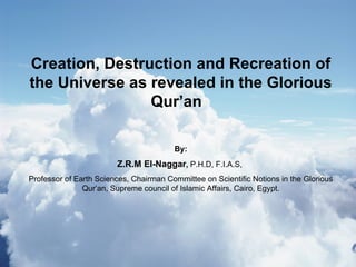 Creation, Destruction and Recreation of the Universe as revealed in the Glorious Qur’an  By: Z.R.M El-Naggar ,  P.H.D, F.I.A.S,  Professor of Earth Sciences, Chairman Committee on Scientific Notions in the Glorious Qur’an, Supreme council of Islamic Affairs, Cairo, Egypt. 
