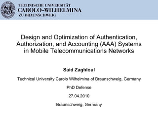 Design and Optimization of Authentication, Authorization, and Accounting (AAA) Systems in Mobile Telecommunications Networks Said Zaghloul Technical University Carolo Wilhelmina of Braunschweig, Germany PhD Defense 27.04.2010 Braunschweig, Germany 