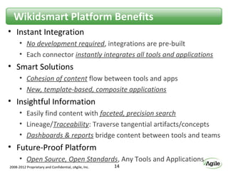 Wikidsmart Platform Benefits
• Instant Integration
      • No development required, integrations are pre-built
      • Each connector instantly integrates all tools and applications
• Smart Solutions
      • Cohesion of content flow between tools and apps
      • New, template-based, composite applications
• Insightful Information
      • Easily find content with faceted, precision search
      • Lineage/Traceability: Traverse tangential artifacts/concepts
      • Dashboards & reports bridge content between tools and teams
• Future-Proof Platform
      • Open Source, Open Standards, Any Tools and Applications
2008-2012 Proprietary and Confidential, zAgile, Inc.   14
 