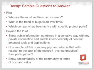 Recap: Sample Questions to Answer
‣ Pilot
  ‣ Who are the most and least active users?
  ‣ What is the trend of bugs fixed over time?
  ‣ Which company has been active with specific project parts?
‣ Beyond the Pilot
  ‣ Show public information combined in a cohesive way with my
    private information and enable interoperability of content
    amongst tools and applications
  ‣ How much did this company pay, and what is that with
    respect to the cost of the feature?  their contribution?  
    their participation?
  ‣ Show accountability of the community in terms
    of cost and value
 