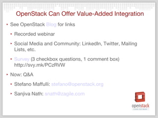 OpenStack Can Offer Value-Added Integration
‣ See OpenStack Blog for links
 ‣ Recorded webinar
 ‣ Social Media and Community: LinkedIn, Twitter, Mailing
   Lists, etc.
 ‣ Survey (3 checkbox questions, 1 comment box)
   http://svy.mk/PCzRVW
‣ Now: Q&A
 ‣ Stefano Maffulli: stefano@openstack.org
 ‣ Sanjiva Nath: snath@zagile.com
 