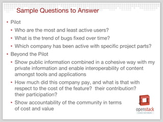 Sample Questions to Answer
‣ Pilot
  ‣ Who are the most and least active users?
  ‣ What is the trend of bugs fixed over time?
  ‣ Which company has been active with specific project parts?
‣ Beyond the Pilot
  ‣ Show public information combined in a cohesive way with my
    private information and enable interoperability of content
    amongst tools and applications
  ‣ How much did this company pay, and what is that with
    respect to the cost of the feature?  their contribution?  
    their participation?
  ‣ Show accountability of the community in terms
    of cost and value
 