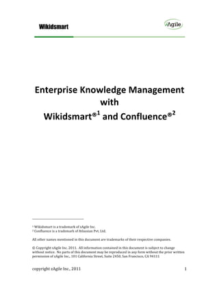  


	
  
	
  

	
  
	
  


          Enterprise	
  Knowledge	
  Management	
  
                            with	
  	
  
            Wikidsmart®1	
  and	
  Confluence®2	
  




	
  	
  	
  	
  	
  	
  	
  	
  	
  	
  	
  	
  	
  	
  	
  	
  	
  	
  	
  	
  	
  	
  	
  	
  	
  	
  	
  	
  	
  	
  	
  	
  	
  	
  	
  	
  	
  	
  	
  	
  	
  	
  	
  	
  	
  	
  	
  	
  	
  	
  	
  	
  	
  	
  	
  	
  
1	
  Wikidsmart	
  is	
  a	
  trademark	
  of	
  zAgile	
  Inc.	
  
2	
  Confluence	
  is	
  a	
  trademark	
  of	
  Atlassian	
  Pvt.	
  Ltd.	
  

	
  
All	
  other	
  names	
  mentioned	
  in	
  this	
  document	
  are	
  trademarks	
  of	
  their	
  respective	
  companies.	
  	
  	
  
	
  
©	
  Copyright	
  zAgile	
  Inc.	
  2011.	
  	
  All	
  information	
  contained	
  in	
  this	
  document	
  is	
  subject	
  to	
  change	
  
without	
  notice.	
  	
  No	
  parts	
  of	
  this	
  document	
  may	
  be	
  reproduced	
  in	
  any	
  form	
  without	
  the	
  prior	
  written	
  
permission	
  of	
  zAgile	
  Inc.,	
  101	
  California	
  Street,	
  Suite	
  2450,	
  San	
  Francisco,	
  CA	
  94111	
  


copyright	
  zAgile	
  Inc.,	
  2011	
                                                                                                                                                                                             1	
  
 