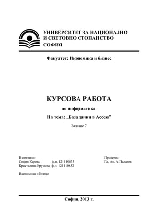 Факултет: Икономика и бизнес
КУРСОВА РАБОТА
по информатика
На тема: „База данни в Access”
Задание 7
Изготвили: Проверил:
София Карова ф.н. 121110833 Гл. Ас. А. Палазов
Кристалина Крумова ф.н. 121110852
Икономика и бизнес
София, 2013 г.
 