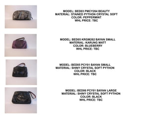 MODEL: BED03 PMCY264 BEAUTY
MATERIAL: STAINED PYTHON CRYSTAL SOFT
          COLOR: PEPPERMINT
            WHL PRICE: TBC




  MODEL: BED05 KRGM262 BAYAN SMALL
       MATERIAL: KARUNG MATT
          COLOR: BLUEBERRY
           WHL PRICE: TBC




  MODEL: BED05 PCY01 BAYAN SMALL
MATERIAL: SHINY CRYSTAL SOFT PYTHON
           COLOR: BLACK
           WHL PRICE: TBC




     MODEL: BED06 PCY01 BAYAN LARGE
   MATERIAL: SHINY CRYSTAL SOFT PYTHON
              COLOR: BLACK
              WHL PRICE: TBC
 