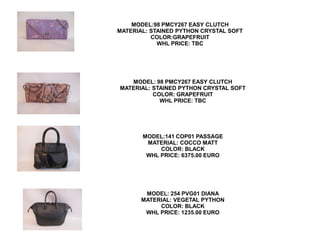 MODEL:98 PMCY267 EASY CLUTCH
MATERIAL: STAINED PYTHON CRYSTAL SOFT
          COLOR:GRAPEFRUIT
            WHL PRICE: TBC




   MODEL: 98 PMCY267 EASY CLUTCH
MATERIAL: STAINED PYTHON CRYSTAL SOFT
          COLOR: GRAPEFRUIT
            WHL PRICE: TBC




       MODEL:141 COP01 PASSAGE
        MATERIAL: COCCO MATT
            COLOR: BLACK
        WHL PRICE: 6375.00 EURO




        MODEL: 254 PVG01 DIANA
       MATERIAL: VEGETAL PYTHON
            COLOR: BLACK
        WHL PRICE: 1235.00 EURO
 