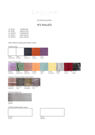 SS13 PRE-COLLECTION


                                                  W'S WALLETS
art. PFD01          ZIPAROUND
art. PFD07         FRENCH FLAP
art. PFD010        CONTINENTAL
art. PFD011         NEW WALLET
art. PFD012        SMALL WALLET



SHINY CROCO (CMR)/MATT CROCO (COP)

OSTRICH (STR)




str 265       str 261      str 19       str 34        str 42
blackcherry   almond       blue navy    orange        purple


SHINY PYTHON (PSL)




psl 262       psl 264      psl 267      psl 268       psl 269    psl 270     psl 004   psl 148   red pcy 01
blueberry     peppermint   grapefruit   apricot       anise      pineapple   white     laquer        black


STAINED PYTHON CRYSTAL SOFT (PMCY)




pmcy 267      pmcy 269     pmcy 270     pmcy 038
grapefruit    anise        pineapple    rock


PYTHON LASER (PLA)




pla 232
leopard


PYTHON LASER METALIC (PLM)




plm 003                                               plm 89
ebony                                                 graphite
 