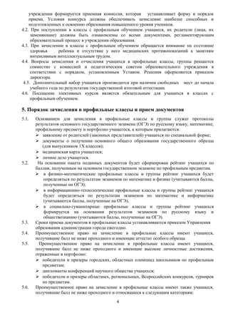учреждении формируется приемная комиссия, которая устанавливает форму и порядок
приема. Условия конкурса должны обеспечивать зачисление наиболее способных и
подготовленных к освоению образования повышенного уровня учеников.
4.2. При поступлении в классы с профильным обучением учащиеся, их родители (лица, их
заменяющие) должны быть ознакомлены со всеми документами, регламентирующим
образовательный процесс в учреждении образования.
4.3. При зачислении в классы с профильным обучением обращается внимание на состояние
здоровья ребенка и отсутствие у него медицинских противопоказаний к занятиям
интенсивным интеллектуальным трудом.
4.4. Вопросы зачисления и отчисления учащихся в профильные классы, группы решаются
совместно с комиссией и педагогическим советом образовательного учреждения в
соответствии с порядком, установленным Уставом. Решения оформляются приказом
директора.
4.5. Дополнительный набор учащихся производится при наличии свободных мест до начала
учебного года по результатам государственной итоговой аттестации.
4.6. Посещение элективных курсов является обязательным для учащихся в классах с
профильным обучением.
5. Порядок зачисления в профильные классы и прием документов
5.1. Основанием для зачисления в профильные классы и группы служат протоколы
результатов основного государственного экзамена (ОГЭ) по русскому языку, математике,
профильному предмету и портфолио учащегося, к которым прилагаются:
 заявление от родителей (законных представителей) учащихся по специальной форме;
 документы о получении основного общего образования государственного образца
(для выпускников 1Х классов);
 медицинская карта учащегося;
 личное дело учащегося.
5.2. На основании пакета поданных документов будет сформирован рейтинг учащихся по
баллам, полученным на основном государственном экзамене по профильным предметам.
 в физико-математические профильные классы и группы рейтинг учащихся будет
определяться по результатам экзаменов по математике и физике (учитываются баллы,
полученные на ОГЭ);
 в информационно-технологические профильные классы и группы рейтинг учащихся
будет определяться по результатам экзаменов по математике и информатике
(учитываются баллы, полученные на ОГЭ);
 в социально-гуманитарные профильные классы и группы рейтинг учащихся
формируется на основании результатов экзаменов по русскому языку и
обществознанию (учитываются баллы, полученные на ОГЭ).
5.3. Сроки приема документов в профильные классы устанавливаются приказом Управления
образования администрации города ежегодно.
5.4. Преимущественное право на зачисление в профильные классы имеют учащиеся,
получившие балл не ниже проходного и имеющие аттестат особого образца
5.5. Преимущественное право на зачисление в профильные классы имеют учащиеся,
получившие балл не ниже проходного и имеющие высокие личностные достижения,
отраженные в портфолио:
 победители и призеры городских, областных олимпиад школьников по профильным
предметам;
 дипломанты конференций научного общества учащихся;
 победители и призеры областных, региональных, Всероссийских конкурсов, турниров
по предметам.
5.6. Преимущественное право на зачисление в профильные классы имеют также учащиеся,
получившие балл не ниже проходного и относящиеся к следующим категориям:
4
 