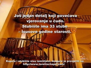 Još jedan detalj koji povećava vjerovanje u čudo. Stubište ima 33 stube  – Isusove godine starosti.   Kapela i stubište nisu izmišljeni, moguće je provjeriti na http://www.lorettochapel.com/  