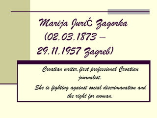 Marija Jurić Zagorka
  (02.03.1873 –
 29.11.1957 Zagreb)
  Croatian writer,first professional Croatian
                     journalist.
She is fighting against social discrimanation and
               the right for woman.
 