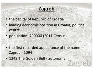 Zagreb
• the capital of Republic of Croatia
• leading economic position in Croatia, political
centre
• population: 790000 (2011 Census)
• the first recorded appearance of the name
Zagreb - 1094
• 1242 The Golden Bull - autonomy
 
