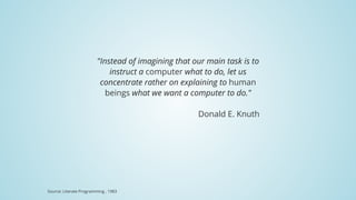 "Instead	of	imagining	that	our	main	task	is	to
instruct	a	computer	what	to	do,	let	us
concentrate	rather	on	explaining	to	human
beings	what	we	want	a	computer	to	do."
Donald	E.	Knuth
Source:	Literate	Programming	,	1983
 