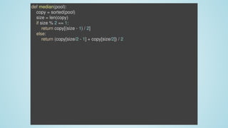 def	median(pool):
				copy	=	sorted(pool)
				size	=	len(copy)
				if	size	%	2	==	1:
								return	copy[(size	-	1)	/	2]
				else:
								return	(copy[size/2	-	1]	+	copy[size/2])	/	2
 
