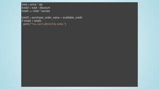 total	=	price	*	qty
total2	=	total	-	discount
total2	+=	total	*	taxrate
total3	=	purchase_order_value	+	available_credit
if	total2	<	total3:
		print	("You	can't	afford	this	order.")
 