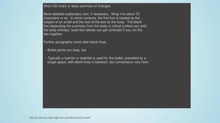 Short	(50	chars	or	less)	summary	of	changes
More	detailed	explanatory	text,	if	necessary.		Wrap	it	to	about	72
characters	or	so.		In	some	contexts,	the	first	line	is	treated	as	the
subject	of	an	email	and	the	rest	of	the	text	as	the	body.		The	blank
line	separating	the	summary	from	the	body	is	critical	(unless	you	omit
the	body	entirely);	tools	like	rebase	can	get	confused	if	you	run	the
two	together.
Further	paragraphs	come	after	blank	lines.
		-	Bullet	points	are	okay,	too
		-	Typically	a	hyphen	or	asterisk	is	used	for	the	bullet,	preceded	by	a
				single	space,	with	blank	lines	in	between,	but	conventions	vary	here
Source:	Source:	http://git-scm.com/book/ch5-2.html
 