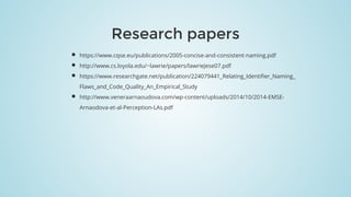 Research	papers
https://www.cqse.eu/publications/2005-concise-and-consistent-naming.pdf
http://www.cs.loyola.edu/~lawrie/papers/lawrieJese07.pdf
https://www.researchgate.net/publication/224079441_Relating_Identifier_Naming_
Flaws_and_Code_Quality_An_Empirical_Study
http://www.veneraarnaoudova.com/wp-content/uploads/2014/10/2014-EMSE-
Arnaodova-et-al-Perception-LAs.pdf​
 