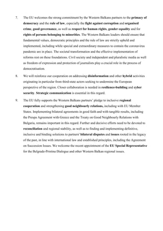 7. The EU welcomes the strong commitment by the Western Balkans partners to the primacy of
democracy and the rule of law, especially the fight against corruption and organised
crime, good governance, as well as respect for human rights, gender equality and for
rights of persons belonging to minorities. The Western Balkans leaders should ensure that
fundamental values, democratic principles and the rule of law are strictly upheld and
implemented, including while special and extraordinary measures to contain the coronavirus
pandemic are in place. The societal transformation and the effective implementation of
reforms rest on these foundations. Civil society and independent and pluralistic media as well
as freedom of expression and protection of journalists play a crucial role in the process of
democratisation.
8. We will reinforce our cooperation on addressing disinformation and other hybrid activities
originating in particular from third-state actors seeking to undermine the European
perspective of the region. Closer collaboration is needed in resilience-building and cyber
security. Strategic communication is essential in this regard.
9. The EU fully supports the Western Balkans partners’ pledge to inclusive regional
cooperation and strengthening good neighbourly relations, including with EU Member
States. Implementing bilateral agreements in good faith and with tangible results, including
the Prespa Agreement with Greece and the Treaty on Good Neighbourly Relations with
Bulgaria, remains important in this regard. Further and decisive efforts need to be devoted to
reconciliation and regional stability, as well as to finding and implementing definitive,
inclusive and binding solutions to partners' bilateral disputes and issues rooted in the legacy
of the past, in line with international law and established principles, including the Agreement
on Succession Issues. We welcome the recent appointment of the EU Special Representative
for the Belgrade-Pristina Dialogue and other Western Balkan regional issues.
 