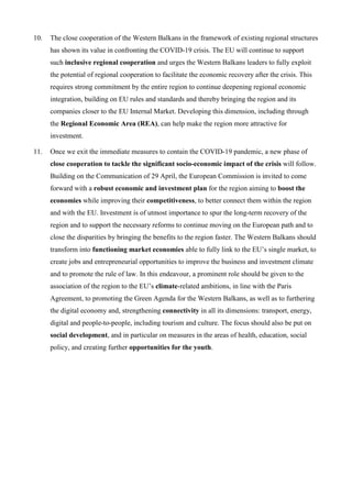 10. The close cooperation of the Western Balkans in the framework of existing regional structures
has shown its value in confronting the COVID-19 crisis. The EU will continue to support
such inclusive regional cooperation and urges the Western Balkans leaders to fully exploit
the potential of regional cooperation to facilitate the economic recovery after the crisis. This
requires strong commitment by the entire region to continue deepening regional economic
integration, building on EU rules and standards and thereby bringing the region and its
companies closer to the EU Internal Market. Developing this dimension, including through
the Regional Economic Area (REA), can help make the region more attractive for
investment.
11. Once we exit the immediate measures to contain the COVID-19 pandemic, a new phase of
close cooperation to tackle the significant socio-economic impact of the crisis will follow.
Building on the Communication of 29 April, the European Commission is invited to come
forward with a robust economic and investment plan for the region aiming to boost the
economies while improving their competitiveness, to better connect them within the region
and with the EU. Investment is of utmost importance to spur the long-term recovery of the
region and to support the necessary reforms to continue moving on the European path and to
close the disparities by bringing the benefits to the region faster. The Western Balkans should
transform into functioning market economies able to fully link to the EU’s single market, to
create jobs and entrepreneurial opportunities to improve the business and investment climate
and to promote the rule of law. In this endeavour, a prominent role should be given to the
association of the region to the EU’s climate-related ambitions, in line with the Paris
Agreement, to promoting the Green Agenda for the Western Balkans, as well as to furthering
the digital economy and, strengthening connectivity in all its dimensions: transport, energy,
digital and people-to-people, including tourism and culture. The focus should also be put on
social development, and in particular on measures in the areas of health, education, social
policy, and creating further opportunities for the youth.
 
