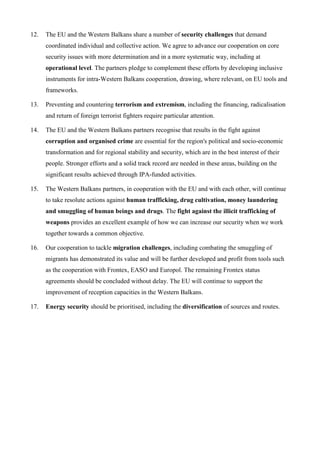 12. The EU and the Western Balkans share a number of security challenges that demand
coordinated individual and collective action. We agree to advance our cooperation on core
security issues with more determination and in a more systematic way, including at
operational level. The partners pledge to complement these efforts by developing inclusive
instruments for intra-Western Balkans cooperation, drawing, where relevant, on EU tools and
frameworks.
13. Preventing and countering terrorism and extremism, including the financing, radicalisation
and return of foreign terrorist fighters require particular attention.
14. The EU and the Western Balkans partners recognise that results in the fight against
corruption and organised crime are essential for the region's political and socio-economic
transformation and for regional stability and security, which are in the best interest of their
people. Stronger efforts and a solid track record are needed in these areas, building on the
significant results achieved through IPA-funded activities.
15. The Western Balkans partners, in cooperation with the EU and with each other, will continue
to take resolute actions against human trafficking, drug cultivation, money laundering
and smuggling of human beings and drugs. The fight against the illicit trafficking of
weapons provides an excellent example of how we can increase our security when we work
together towards a common objective.
16. Our cooperation to tackle migration challenges, including combating the smuggling of
migrants has demonstrated its value and will be further developed and profit from tools such
as the cooperation with Frontex, EASO and Europol. The remaining Frontex status
agreements should be concluded without delay. The EU will continue to support the
improvement of reception capacities in the Western Balkans.
17. Energy security should be prioritised, including the diversification of sources and routes.
 