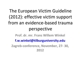 The European Victim Guideline
(2012): effective victim support
from an evidence-based trauma
          perspective
   Prof. dr. mr. Frans Willem Winkel
   f.w.winkel@tilburguniversity.edu
 Zagreb-conference, November, 27- 30,
                   2012
 
