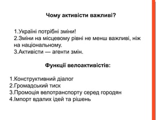 Чому активісти важливі? 
1.Україні потрібні зміни! 
2.Зміни на місцевому рівні не менш важливі, ніж 
на національному. 
3.Активісти — агенти змін. 
Функції велоактивістів: 
1.Конструктивний діалог 
2.Громадський тиск 
3.Промоція велотранспорту серед городян 
4.Імпорт вдалих ідей та рішень 
 