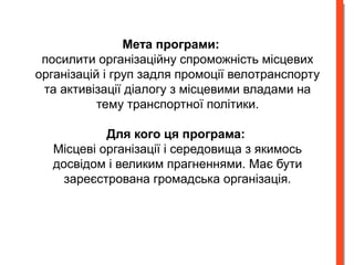 Мета програми: 
посилити організаційну спроможність місцевих 
організацій і груп задля промоції велотранспорту 
та активізації діалогу з місцевими владами на 
тему транспортної політики. 
Для кого ця програма: 
Місцеві організації і середовища з якимось 
досвідом і великим прагненнями. Має бути 
зареєстрована громадська організація. 
 