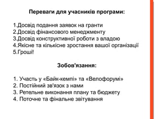 Переваги для учасників програми: 
1.Досвід подання заявок на гранти 
2.Досвід фінансового менеджменту 
3.Досвід конструктивної роботи з владою 
4.Якісне та кількісне зростання вашої організації 
5.Гроші! 
Зобов'язання: 
1. Участь у «Байк-кемпі» та «Велофорумі» 
2. Постійний зв'язок з нами 
3. Ретельне виконання плану та бюджету 
4. Поточне та фінальне звітування 
 