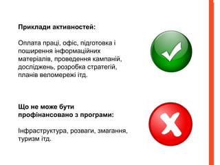 Приклади активностей: 
Оплата праці, офіс, підготовка і 
поширення інформаційних 
матеріалів, проведення кампаній, 
досліджень, розробка стратегій, 
планів веломережі ітд. 
Що не може бути 
профінансовано з програми: 
Інфраструктура, розваги, змагання, 
туризм ітд. 
 
