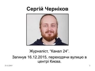 23.12.2015 2
Сергій Черніков
Журналіст, “Канал 24”.
Загинув 16.12.2015, переходячи вулицю в
центрі Києва.
 
