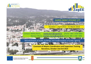 ZAGREB ENERGY EFFICIENT CITY 
Duration: 1 April 2013 – 31 March 2016 
Contact: Melita Borić; melita.boric@zagreb.hr, phone: 385 1 658 5003 
Marijan Maras; marijan.maras@zagreb.hr phone 385 1 658 5001 
Refurbishment of public buildings and modernization of public lighting 
Covenant of Mayors Coordinators and Supporters Training 
Barcelona, October 2nd-3rd 2014 
 