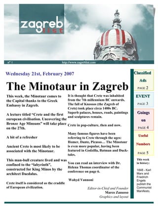 Useful Numbers PAGE  5 The Minotaur in Zagreb Wednesday 21st, February 2007 Classified  Ads PAGE  2 EVENT PAGE  3 Goings on PAGE  4 This week, the Minotaur comes to the Capital thanks to the Greek Embassy in Zagreb. A lecture titled “Crete and the first european civilisation. Uncovering the Bronze Age Minoans” will take place on the 27th. A bit of a refresher Ancient Crete is most likely to be associated with the Minotaur.  This man-bull creature lived and was confined to the “labyrinth”, constructed for King Minos by the architect Daedalus. Crete itself is considered as the craddle of European civilization. It is thought that Crete was inhabited from the 7th millennium BC onwards. The fall of Knossos (the Zagreb of Crete) took place circa 1400s BC. Superb palaces, houses, roads, paintings and sculptures remain. Crete in pop-culture, then and now. Many famous figures have been referring to Crete through the ages: Homer, Dante, Picasso… The Minotaur is even more popular, having been featured in Godzilla, Batman and Duck-tales. You can read an interview with Dr. Helena Thomas coordinator of the conference on page 6. Wahyd Vannoni   Editor-in-Chief and Founder Marco Zanusso Graphics and layout This week in history: 1848 - Karl Marx and Friedrich Engels publish the Communist Manifesto. 