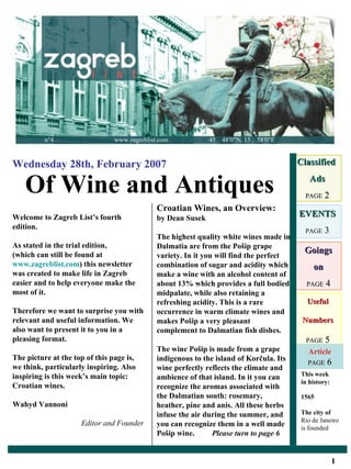Useful Numbers PAGE  5 Of Wine and Antiques Wednesday 28th, February 2007 Classified  Ads PAGE  2 EVENTS PAGE  3 Goings on PAGE  4 Welcome to Zagreb List’s fourth edition. As stated in the trial edition,  (which can still be found at  www.zagreblist.com ) this newsletter was created to make life in Zagreb easier and to help everyone make the most of it. Therefore we want to surprise you with relevant and useful information. We also want to present it to you in a pleasing format.  The picture at the top of this page is, we think, particularly inspiring. Also inspiring is this week’s main topic:  Croatian wines.  Wahyd Vannoni   Editor and Founder Croatian Wines, an Overview: by Dean Susek The highest quality white wines made in Dalmatia are from the Pošip grape variety. In it you will find the perfect combination of sugar and acidity which make a wine with an alcohol content of about 13% which provides a full bodied midpalate, while also retaining a refreshing acidity. This is a rare occurrence in warm climate wines and makes Pošip a very pleasant complement to Dalmatian fish dishes. The wine Pošip is made from a grape indigenous to the island of Korčula. Its wine perfectly reflects the climate and ambience of that island. In it you can recognize the aromas associated with the Dalmatian south: rosemary, heather, pine and anis. All these herbs infuse the air during the summer, and you can recognize them in a well made Pošip wine.  Please turn to page 6 This week in history: 1565 The city of  Rio de Janeiro is founded n°4  www.zagreblist.com  45 ｡ 4 8 ′ 0 ″ N, 15 ｡ 5 8 ′ 0 ″ E Article PAGE  6 1 