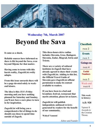Useful Numbers PAGE  5 Beyond the Sava Wednesday 7th, March 2007 Classifieds PAGE  2 Events PAGE  3 Goings-on PAGE  4 It came as a shock. Reliable sources have informed us there is life beyond the Sava, even beyond Slijeme for that matter. Having come to terms with this harsh reality, ZagrebList switly adapts. From this issue onwards there will be a page devoted solely to week-end leisure. The idea is this: if it’s Friday morning and you have nothing planned for Saturday and Sunday, you’ll now have a new place to turn to for inspiration. ZagrebList will bring you a comprehensive list of things to do  should you chose to spend time outside of Zagreb. This week in history: A.D. 928 Trpimir II Acceeds to the Croatian Throne. 1 This three-hours drive radius includes Slovenia, Graz, Budapest, Slavonia, Zadar, Biograd, Istria and Trieste. There are a variety of cultural institutes in Zagreb that have already agreed to share their events with ZagrebList. Adding to this list, the Official Travel Guide of Slovenia gave ZagrebList official permission to make its content available to readers. If you have been to a bed and breakfast, festival, restaurant that merits attention, please let us know.  ZagrebList will publish independent, unbiased reviews generated by readers for the benefit of our community. Wahyd Vannoni   Editor and Founder n°5   www.zagreblist.com  45 ｡ 4 8 ′ 0 ″ N, 15 ｡ 5 8 ′ 0 ″ E Week-end PAGE  6 