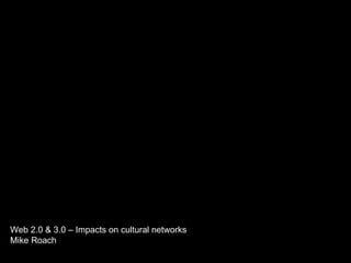 Web 2.0 & 3.0 – Impacts on cultural networks Mike Roach 