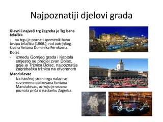 Najpoznatiji djelovi grada
Glavni i najveći trg Zagreba je Trg bana
Jelačića
- na trgu je poznati spomenik banu
Josipu Jelačiću (1866.), rad autrijskog
kipara Antona Dominika Fernkorna.
Dolac
- između Gornjeg grada i Kaptola
smjestio se predjel zvan Dolac,
gdje je Tržnica Dolac, najpoznatija
zagrebačka tržnica na otvorenom
Manduševac
- Na istočnoj strani trga nalazi se
suvremeno oblikovana fontana
Manduševac, uz koju je vezana
poznata priča o nastanku Zagreba.
 