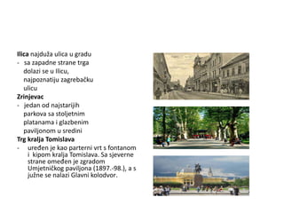 Ilica najduža ulica u gradu
- sa zapadne strane trga
dolazi se u Ilicu,
najpoznatiju zagrebačku
ulicu
Zrinjevac
- jedan od najstarijih
parkova sa stoljetnim
platanama i glazbenim
paviljonom u sredini
Trg kralja Tomislava
- uređen je kao parterni vrt s fontanom
i kipom kralja Tomislava. Sa sjeverne
strane omeđen je zgradom
Umjetničkog paviljona (1897.-98.), a s
južne se nalazi Glavni kolodvor.
 