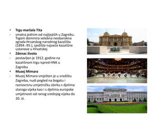 • Trgu maršala Tita
- smatra jednim od najljepših u Zagrebu.
Trgom dominira velebna neobarokna
zgrada Hrvatskog narodnog kazališta
(1894.-95.), sjedište najveće kazališne
ustanove u Hrvatskoj
• Zdenac života
- postavljen je 1912. godine na
kazališnom trgu ispred HNK u
Zagrebu
• Muzej Mimara
- Muzej Mimara smješten je u središtu
Zagreba, nudi pogled na bogatu i
raznovrsnu umjetničku zbirku s djelima
staroga vijeka kao i s djelima europske
umjetnosti od ranog srednjeg vijeka do
20. st.
 