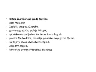 • Ostale znamenitosti grada Zagreba
- park Maksimir,
- Zoološki vrt grada Zagreba,
- glavno zagrebačko groblje Mirogoj,
- sportsko-rekreacijski centar Jarun, Arena Zagreb
- planina Medvednica, poznatija po nazivu svojeg vrha Sljeme,
- srednjevjekovna utvrda Medvedgrad,
- Aerodrm Zagreb,
- koncertna dvorana Vatroslava Lisinskog,
 