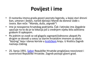 Povijest i ime
• O nastanku imena grada govori poznata legenda, u kojoj stari drevni
ban, umoran i žedan, naredi djevojci Mandi da donese vode s
izvora. Ban reče: "Mando, dušo, zagrabi"!
• Ime je neosporno hrvatskog podrijetla. Čak i latinsko ime Zagabria
upućuje na to da je ta lokacija još u srednjem vijeku bila zaštićena
grabom ili opkopom.
• Po jednim se zvodi se od glagola zagrepsti/odnosno ukopati.Po
drugim se dovodi u svezu sa starim hrvatskim imenom za obalu
"b(e)reg" koju i danas koriste u krašićkom kraju. U Krašiću Zagreb
nazivaju Zabreg
• 25. lipnja 1991. Sabor Republike Hrvatske proglašava neovisnost i
suverenost Republike Hrvatske. Zagreb postaje glavni grad.
 