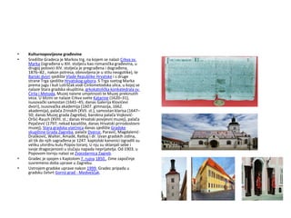 • Kulturnopovijesne građevine
• Središte Gradeca je Markov trg, na kojem se nalazi Crkva sv.
Marka (izgrađena u XIII. stoljeću kao romanička građevina, u
drugoj polovici XIV. stoljeća je pregrađena i dograđena,
1876–82., nakon potresa, obnovljena je u stilu neogotike), te
Banski dvori sjedište Vlade Republike Hrvatske i s druge
strane Trga sjedište Hrvatskog sabora. S Trga svetog Marka
prema jugu i kuli Lotrščak vodi Čirilometodska ulica, u kojoj se
nalaze Stara gradska skupština, grkokatolička konkatedrala sv.
Ćirila i Metoda, Muzej naivne umjetnosti te Muzej prekinutih
veza. U blizini se nalaze Crkva svete Katarine (1620–31),
isusovački samostan (1641–45; danas Galerija Klovićevi
dvori), isusovačka akademija (1607. gimnazija, 1662.
akademija), palača Zrinskih (XVII. st.), samostan klarisa (1647–
50; danas Muzej grada Zagreba), barokna palača Vojković-
Oršić-Rauch (XVIII. st.; danas Hrvatski povijesni muzej), palača
Pejačević (1797; nekad kazalište, danas Hrvatski prirodoslovni
muzej), Stara gradska vijećnica danas sjedište Gradske
skupštine Grada Zagreba, palače Dverce, Paravić, Magdalenić-
Drašković, Walter, Amadé, Ratkaj i dr. Izvan gradskih zidina,
ali tik do njih sagrađena je 1247. kaptolski kanonici izgradili su
veliku utvrdnu kulu Popov toranj. U nju su sklanjali sebe i
svoje dragocjenosti u slučaju napada neprijatelja. Od 1903. u
Popovom tornju nalazi se Zvjezdarnica Zagreb.
• Gradec je spojen s Kaptolom 7. rujna 1850., čime započinje
suvremeno doba uprave u Zagrebu.
• Ustrojem gradske uprave nakon 1999. Gradec pripada u
gradsku četvrt Gornji grad - Medveščak.
 