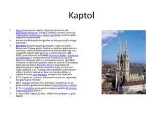 Kaptol
• Kaptol je povijesno naselje u Zagrebu formirano oko
Zagrebačke katedrale. Danas je središte crkvenih institucija
(Zagrebačka nadbiskupija, Kaptol zagrebački, Nadbiskupsko
bogoslovno sjemenište).
• Barokni Nadbiskupski dvor građen za biskupa Jurja Branjuga
(od 1729.)
• Katedrala dominira svojim položajem u vizuri ne samo
Kaptola već čitavog grada. Smatra se najvišom građevinom u
Hrvatskoj. Prvotno srednjevjekovna katedrala dobila je svoj
neogotički izgled nakon potresa, u velikoj obnovi (1880.-
1902.) pod vodstvom arhitekata Hermanna Bolléa i Friedricha
von Schmidta. Iz srednjevjekovnih vremena sačuvana je
kapela sv. Stjepana (danas u biskupskom dvoru) s gotičkim
freskama. U sakristiji katedrale nalazi se oltarna slika Golgota,
djelo slavnog slikara Albrechta Dürera.Zagrebačka se
katedrala ponosi i bogatom riznicom u kojoj se čuva plašt
kralja Ladislava iz 11. stoljeća. Oko katedrale su renesansne
zidine s kružnim kulama, uz koje je u barokno doba, za
vrijeme biskupa Jurja Branjuga, podignut biskupski dvor.
• 1557. Zagreb se u pisanim dokumentima prvi puta spominje
kao glavni grad Hrvatske.
• 1607. Isusovci osnivaju prvu gimnaziju i Akademiju. Ta se
godina smatra godinom utemeljenja Zagrebačkog sveučilišta.
• 1776. iz Varaždina je u Zagreb preseljeno sjedište Hrvatskog
kraljevskog vijeća (Vlade).
• 7. rujna 1850. Kaptol, Gradec i Vlaška Ves ujedinjeni u grad
Zagreb
 